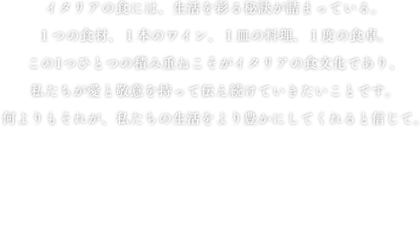 イタリアの食には、生活を彩る秘訣が詰まっている。１つの食材、１本のワイン、１皿の料理、１度の食卓。この1つひとつの積み重ねこそがイタリアの食文化であり、私たちが愛と敬意を持って伝え続けていきたいことです。何よりもそれが、私たちの生活をより豊かにしてくれると信じて。